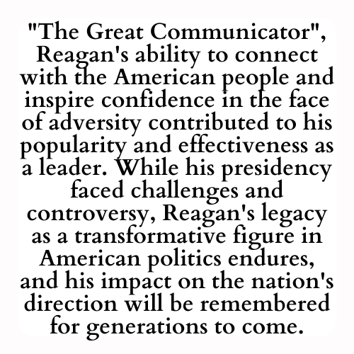 The Great Communicator, Reagan's ability to connect with the American people and inspire confidence in the face of adversity contributed to his popularity and effectiveness as a leader. While his presidency faced challenges and controversy, Reagan's legacy as a transformative figure in American politics endures, and his impact on the nation's direction will be remembered for generations to come.
