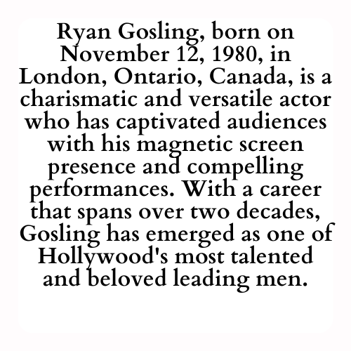 Ryan Gosling, born on November 12, 1980, in London, Ontario, Canada, is a charismatic and versatile actor who has captivated audiences with his magnetic screen presence and compelling performances. With a career that spans over two decades, Gosling has emerged as one of Hollywood's most talented and beloved leading men.