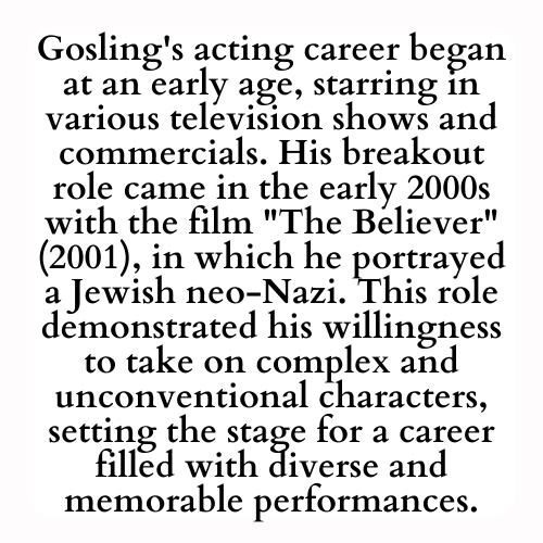 Gosling's acting career began at an early age, starring in various television shows and commercials. His breakout role came in the early 2000s with the film The Believer (2001), in which he portrayed a Jewish neo-Nazi. This role demonstrated his willingness to take on complex and unconventional characters, setting the stage for a career filled with diverse and memorable performances.