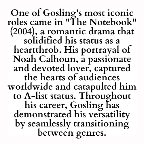 One of Gosling's most iconic roles came in The Notebook (2004), a romantic drama that solidified his status as a heartthrob. His portrayal of Noah Calhoun, a passionate and devoted lover, captured the hearts of audiences worldwide and catapulted him to A-list status. Throughout his career, Gosling has demonstrated his versatility by seamlessly transitioning between genres.