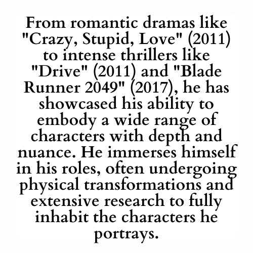 From romantic dramas like Crazy, Stupid, Love (2011) to intense thrillers like Drive (2011) and Blade Runner 2049 (2017), he has showcased his ability to embody a wide range of characters with depth and nuance. He immerses himself in his roles, often undergoing physical transformations and extensive research to fully inhabit the characters he portrays.