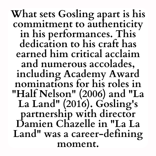 What sets Gosling apart is his commitment to authenticity in his performances. This dedication to his craft has earned him critical acclaim and numerous accolades, including Academy Award nominations for his roles in Half Nelson (2006) and La La Land (2016). Gosling's partnership with director Damien Chazelle in La La Land was a career-defining moment.
