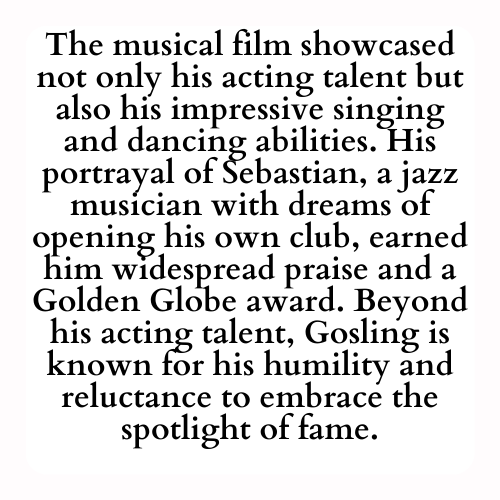 The musical film showcased not only his acting talent but also his impressive singing and dancing abilities. His portrayal of Sebastian, a jazz musician with dreams of opening his own club, earned him widespread praise and a Golden Globe award. Beyond his acting talent, Gosling is known for his humility and reluctance to embrace the spotlight of fame.