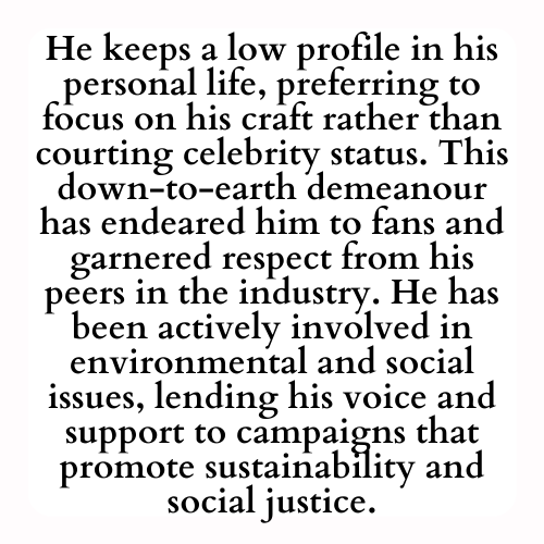 He keeps a low profile in his personal life, preferring to focus on his craft rather than courting celebrity status. This down-to-earth demeanour has endeared him to fans and garnered respect from his peers in the industry. He has been actively involved in environmental and social issues, lending his voice and support to campaigns that promote sustainability and social justice.