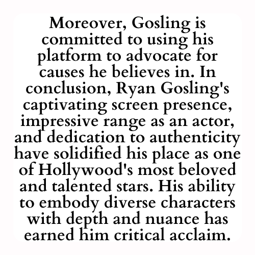 Moreover, Gosling is committed to using his platform to advocate for causes he believes in. In conclusion, Ryan Gosling's captivating screen presence, impressive range as an actor, and dedication to authenticity have solidified his place as one of Hollywood's most beloved and talented stars. His ability to embody diverse characters with depth and nuance has earned him critical acclaim.
