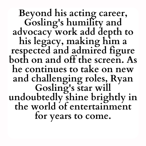 Beyond his acting career, Gosling's humility and advocacy work add depth to his legacy, making him a respected and admired figure both on and off the screen. As he continues to take on new and challenging roles, Ryan Gosling's star will undoubtedly shine brightly in the world of entertainment for years to come.