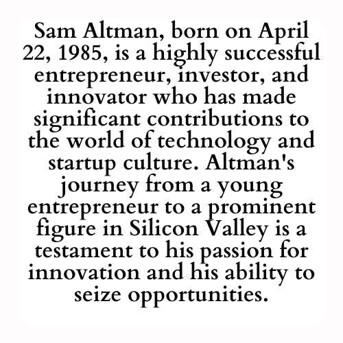 Sam Altman, born on April 22, 1985, is a highly successful entrepreneur, investor, and innovator who has made significant contributions to the world of technology and startup culture. Altman's journey from a young entrepreneur to a prominent figure in Silicon Valley is a testament to his passion for innovation and his ability to seize opportunities.