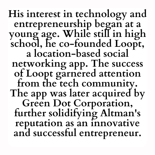 His interest in technology and entrepreneurship began at a young age. While still in high school, he co-founded Loopt, a location-based social networking app. The success of Loopt garnered attention from the tech community. The app was later acquired by Green Dot Corporation, further solidifying Altman's reputation as an innovative and successful entrepreneur.