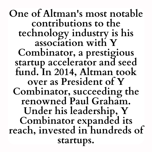One of Altman's most notable contributions to the technology industry is his association with Y Combinator, a prestigious startup accelerator and seed fund. In 2014, Altman took over as President of Y Combinator, succeeding the renowned Paul Graham. Under his leadership, Y Combinator expanded its reach, invested in hundreds of startups.