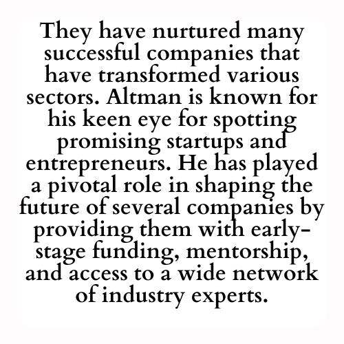 They have nurtured many successful companies that have transformed various sectors. Altman is known for his keen eye for spotting promising startups and entrepreneurs. He has played a pivotal role in shaping the future of several companies by providing them with early-stage funding, mentorship, and access to a wide network of industry experts.