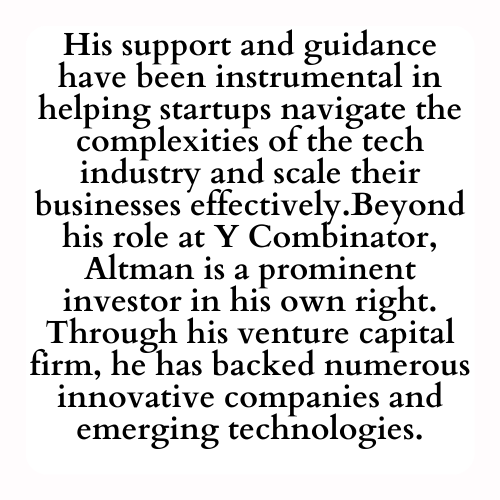 His support and guidance have been instrumental in helping startups navigate the complexities of the tech industry and scale their businesses effectively.Beyond his role at Y Combinator, Altman is a prominent investor in his own right. Through his venture capital firm, he has backed numerous innovative companies and emerging technologies.