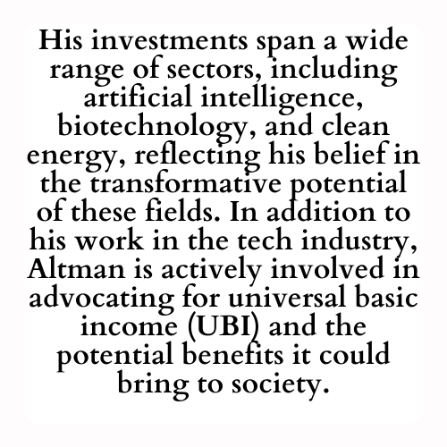 His investments span a wide range of sectors, including artificial intelligence, biotechnology, and clean energy, reflecting his belief in the transformative potential of these fields. In addition to his work in the tech industry, Altman is actively involved in advocating for universal basic income (UBI) and the potential benefits it could bring to society.