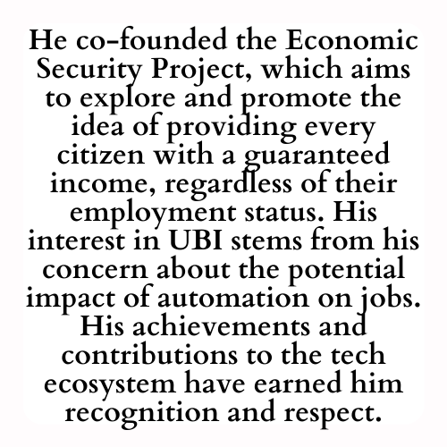 He co-founded the Economic Security Project, which aims to explore and promote the idea of providing every citizen with a guaranteed income, regardless of their employment status. His interest in UBI stems from his concern about the potential impact of automation on jobs. His achievements and contributions to the tech ecosystem have earned him recognition and respect.