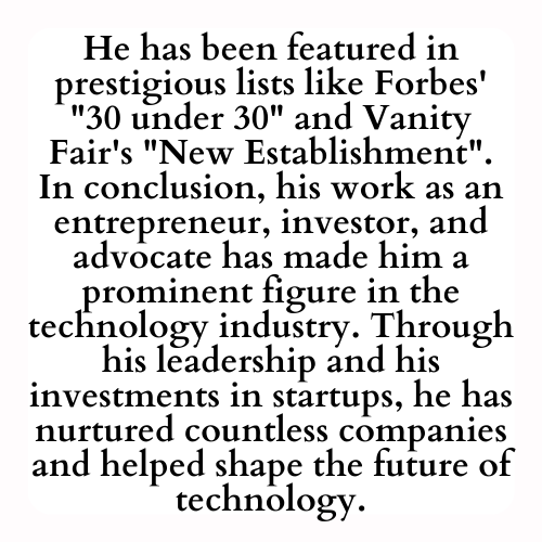 He has been featured in prestigious lists like Forbes' 30 under 30 and Vanity Fair's New Establishment. In conclusion, his work as an entrepreneur, investor, and advocate has made him a prominent figure in the technology industry. Through his leadership and his investments in startups, he has nurtured countless companies and helped shape the future of technology.