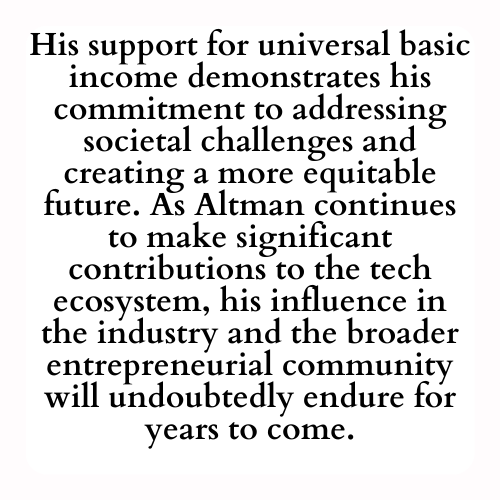 His support for universal basic income demonstrates his commitment to addressing societal challenges and creating a more equitable future. As Altman continues to make significant contributions to the tech ecosystem, his influence in the industry and the broader entrepreneurial community will undoubtedly endure for years to come.