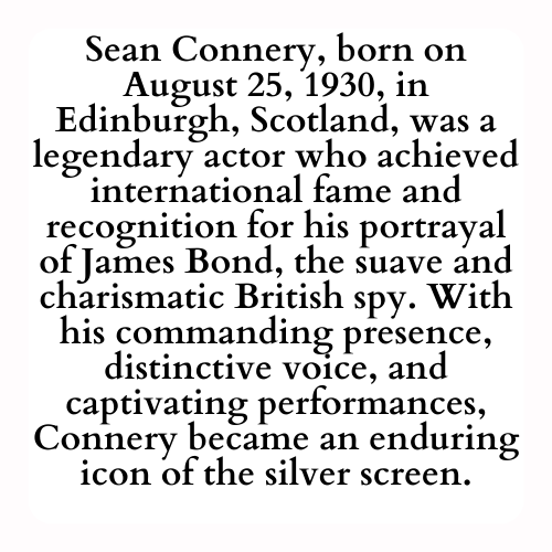 Sean Connery, born on August 25, 1930, in Edinburgh, Scotland, was a legendary actor who achieved international fame and recognition for his portrayal of James Bond, the suave and charismatic British spy. With his commanding presence, distinctive voice, and captivating performances, Connery became an enduring icon of the silver screen.