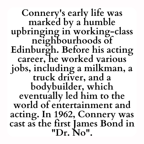 Connery's early life was marked by a humble upbringing in working-class neighbourhoods of Edinburgh. Before his acting career, he worked various jobs, including a milkman, a truck driver, and a bodybuilder, which eventually led him to the world of entertainment and acting. In 1962, Connery was cast as the first James Bond in Dr. No.