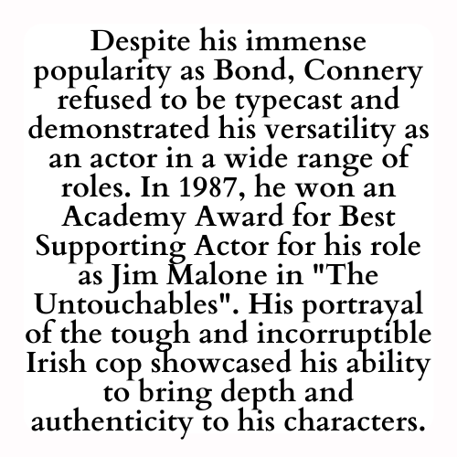 Despite his immense popularity as Bond, Connery refused to be typecast and demonstrated his versatility as an actor in a wide range of roles. In 1987, he won an Academy Award for Best Supporting Actor for his role as Jim Malone in The Untouchables. His portrayal of the tough and incorruptible Irish cop showcased his ability to bring depth and authenticity to his characters.