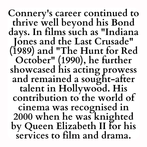 Connery's career continued to thrive well beyond his Bond days. In films such as Indiana Jones and the Last Crusade (1989) and The Hunt for Red October (1990), he further showcased his acting prowess and remained a sought-after talent in Hollywood. His contribution to the world of cinema was recognised in 2000 when he was knighted by Queen Elizabeth II for his services to film and drama.