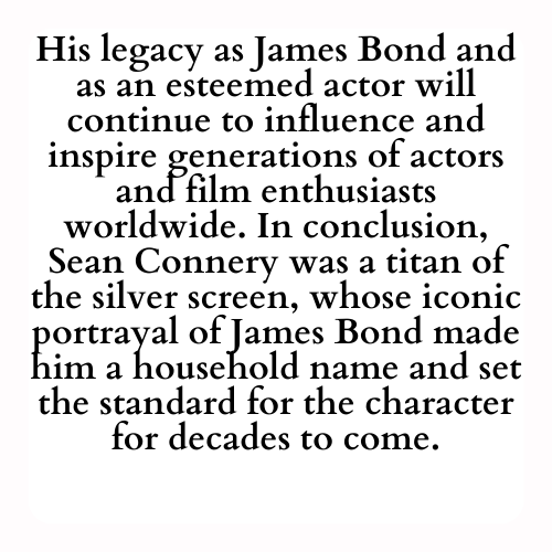 His legacy as James Bond and as an esteemed actor will continue to influence and inspire generations of actors and film enthusiasts worldwide. In conclusion, Sean Connery was a titan of the silver screen, whose iconic portrayal of James Bond made him a household name and set the standard for the character for decades to come.