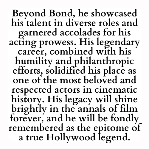Beyond Bond, he showcased his talent in diverse roles and garnered accolades for his acting prowess. His legendary career, combined with his humility and philanthropic efforts, solidified his place as one of the most beloved and respected actors in cinematic history. His legacy will shine brightly in the annals of film forever, and he will be fondly remembered as the epitome of a true Hollywood legend.