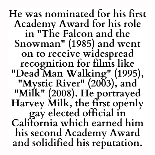 He was nominated for his first Academy Award for his role in The Falcon and the Snowman (1985) and went on to receive widespread recognition for films like Dead Man Walking (1995), Mystic River (2003), and Milk (2008). He portrayed Harvey Milk, the first openly gay elected official in California which earned him his second Academy Award and solidified his reputation.