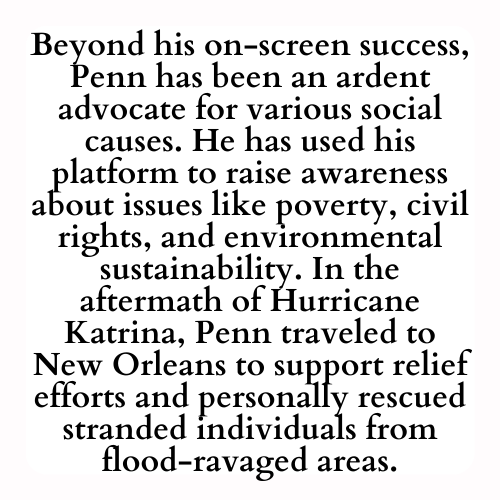 Beyond his on-screen success, Penn has been an ardent advocate for various social causes. He has used his platform to raise awareness about issues like poverty, civil rights, and environmental sustainability. In the aftermath of Hurricane Katrina, Penn traveled to New Orleans to support relief efforts and personally rescued stranded individuals from flood-ravaged areas.