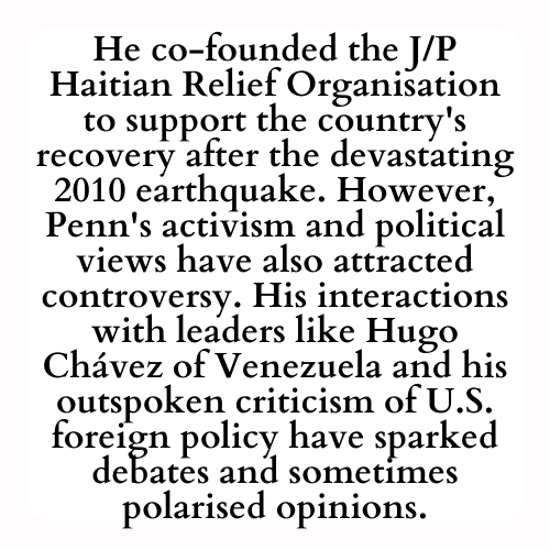 He co-founded the J/P Haitian Relief Organisation to support the country's recovery after the devastating 2010 earthquake. However, Penn's activism and political views have also attracted controversy. His interactions with leaders like Hugo Chávez of Venezuela and his outspoken criticism of U.S. foreign policy have sparked debates and sometimes polarised opinions.