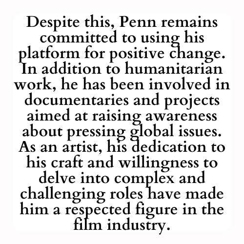 Despite this, Penn remains committed to using his platform for positive change. In addition to humanitarian work, he has been involved in documentaries and projects aimed at raising awareness about pressing global issues. As an artist, his dedication to his craft and willingness to delve into complex and challenging roles have made him a respected figure in the film industry.