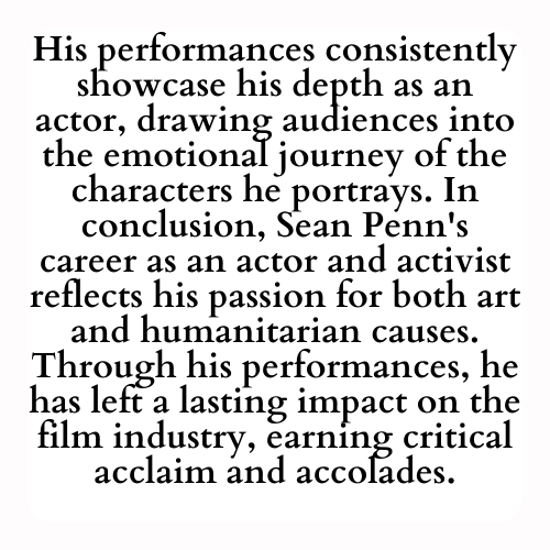 His performances consistently showcase his depth as an actor, drawing audiences into the emotional journey of the characters he portrays. In conclusion, Sean Penn's career as an actor and activist reflects his passion for both art and humanitarian causes. Through his performances, he has left a lasting impact on the film industry, earning critical acclaim and accolades.