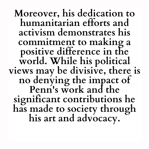 Moreover, his dedication to humanitarian efforts and activism demonstrates his commitment to making a positive difference in the world. While his political views may be divisive, there is no denying the impact of Penn's work and the significant contributions he has made to society through his art and advocacy.