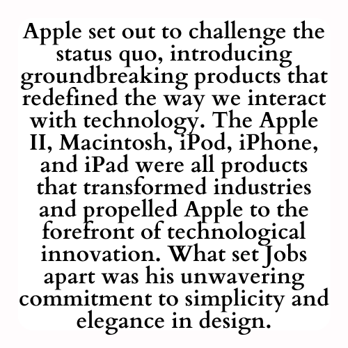 Apple set out to challenge the status quo, introducing groundbreaking products that redefined the way we interact with technology. The Apple II, Macintosh, iPod, iPhone, and iPad were all products that transformed industries and propelled Apple to the forefront of technological innovation. What set Jobs apart was his unwavering commitment to simplicity and elegance in design.