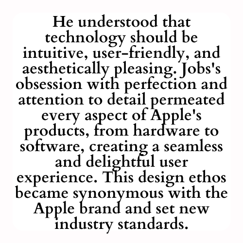He understood that technology should be intuitive, user-friendly, and aesthetically pleasing. Jobs's obsession with perfection and attention to detail permeated every aspect of Apple's products, from hardware to software, creating a seamless and delightful user experience. This design ethos became synonymous with the Apple brand and set new industry standards.