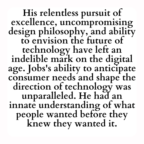 His relentless pursuit of excellence, uncompromising design philosophy, and ability to envision the future of technology have left an indelible mark on the digital age. Jobs's ability to anticipate consumer needs and shape the direction of technology was unparalleled. He had an innate understanding of what people wanted before they knew they wanted it.