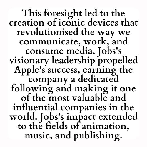 This foresight led to the creation of iconic devices that revolutionised the way we communicate, work, and consume media. Jobs's visionary leadership propelled Apple's success, earning the company a dedicated following and making it one of the most valuable and influential companies in the world. Jobs's impact extended to the fields of animation, music, and publishing.