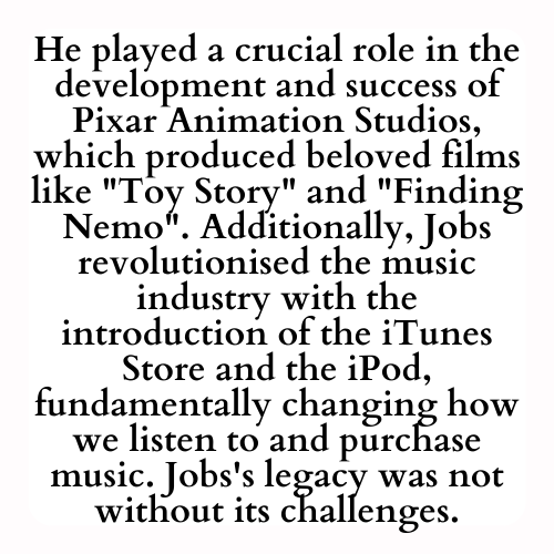 He played a crucial role in the development and success of Pixar Animation Studios, which produced beloved films like Toy Story and Finding Nemo. Additionally, Jobs revolutionised the music industry with the introduction of the iTunes Store and the iPod, fundamentally changing how we listen to and purchase music. Jobs's legacy was not without its challenges.