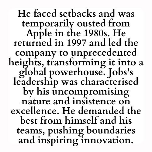 He faced setbacks and was temporarily ousted from Apple in the 1980s. He returned in 1997 and led the company to unprecedented heights, transforming it into a global powerhouse. Jobs's leadership was characterised by his uncompromising nature and insistence on excellence. He demanded the best from himself and his teams, pushing boundaries and inspiring innovation.