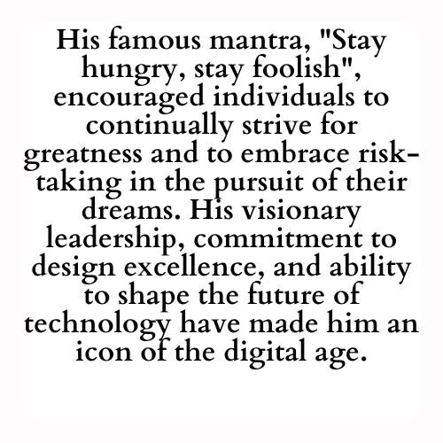 His famous mantra, Stay hungry, stay foolish, encouraged individuals to continually strive for greatness and to embrace risk-taking in the pursuit of their dreams. His visionary leadership, commitment to design excellence, and ability to shape the future of technology have made him an icon of the digital age.