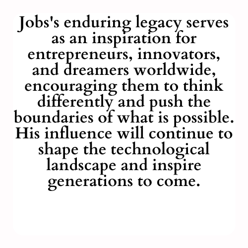 Jobs's enduring legacy serves as an inspiration for entrepreneurs, innovators, and dreamers worldwide, encouraging them to think differently and push the boundaries of what is possible. His influence will continue to shape the technological landscape and inspire generations to come.
