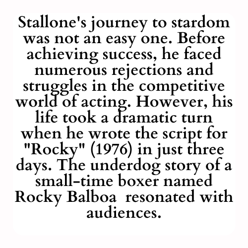 Stallone's journey to stardom was not an easy one. Before achieving success, he faced numerous rejections and struggles in the competitive world of acting. However, his life took a dramatic turn when he wrote the script for Rocky (1976) in just three days. The underdog story of a small-time boxer named Rocky Balboa  resonated with audiences.