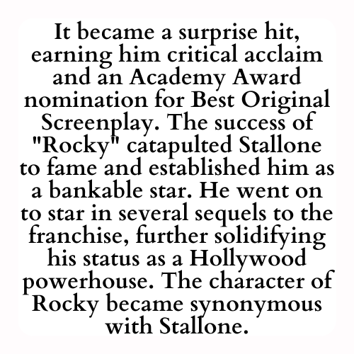 It became a surprise hit, earning him critical acclaim and an Academy Award nomination for Best Original Screenplay. The success of Rocky catapulted Stallone to fame and established him as a bankable star. He went on to star in several sequels to the franchise, further solidifying his status as a Hollywood powerhouse. The character of Rocky became synonymous with Stallone.