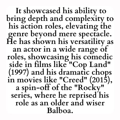 It showcased his ability to bring depth and complexity to his action roles, elevating the genre beyond mere spectacle. He has shown his versatility as an actor in a wide range of roles, showcasing his comedic side in films like Cop Land (1997) and his dramatic chops in movies like Creed (2015), a spin-off of the Rocky series, where he reprised his role as an older and wiser Balboa.