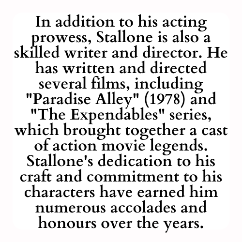 In addition to his acting prowess, Stallone is also a skilled writer and director. He has written and directed several films, including Paradise Alley (1978) and The Expendables series, which brought together a cast of action movie legends. Stallone's dedication to his craft and commitment to his characters have earned him numerous accolades and honours over the years.