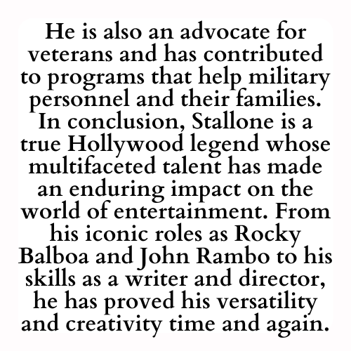 He is also an advocate for veterans and has contributed to programs that help military personnel and their families. In conclusion, Stallone is a true Hollywood legend whose multifaceted talent has made an enduring impact on the world of entertainment. From his iconic roles as Rocky Balboa and John Rambo to his skills as a writer and director, he has proved his versatility and creativity time and again.