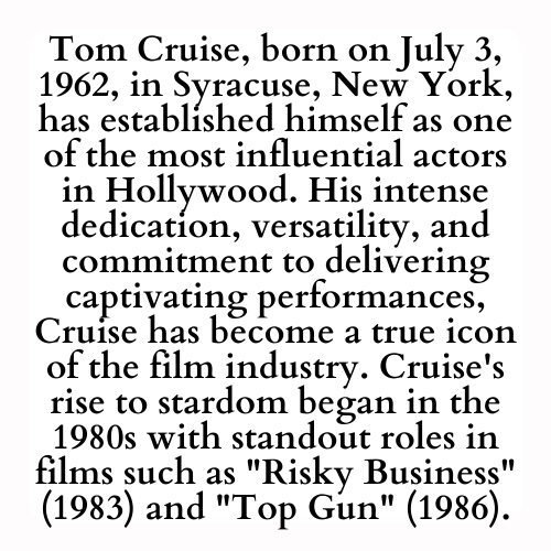 Tom Cruise, born on July 3, 1962, in Syracuse, New York, has established himself as one of the most influential actors in Hollywood. His intense dedication, versatility, and commitment to delivering captivating performances, Cruise has become a true icon of the film industry. Cruise's rise to stardom began in the 1980s with standout roles in films such as Risky Business (1983) and Top Gun (1986).