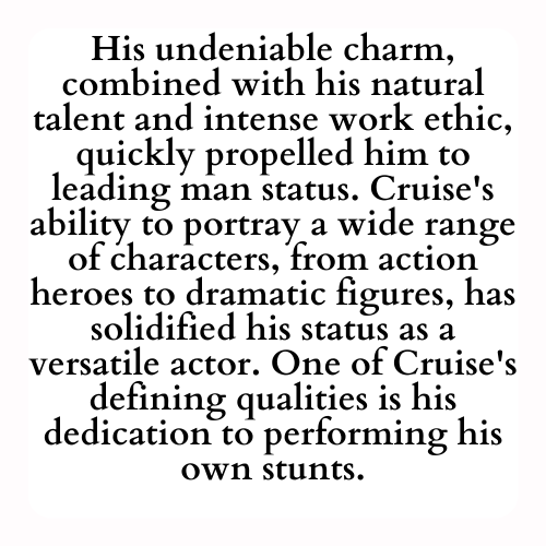 His undeniable charm, combined with his natural talent and intense work ethic, quickly propelled him to leading man status. Cruise's ability to portray a wide range of characters, from action heroes to dramatic figures, has solidified his status as a versatile actor. One of Cruise's defining qualities is his dedication to performing his own stunts.