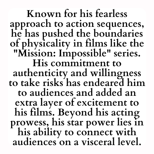 Known for his fearless approach to action sequences, he has pushed the boundaries of physicality in films like the Mission: Impossible series. His commitment to authenticity and willingness to take risks has endeared him to audiences and added an extra layer of excitement to his films. Beyond his acting prowess, his star power lies in his ability to connect with audiences on a visceral level.