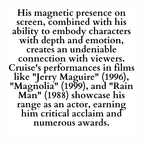 His magnetic presence on screen, combined with his ability to embody characters with depth and emotion, creates an undeniable connection with viewers. Cruise's performances in films like Jerry Maguire (1996), Magnolia (1999), and Rain Man (1988) showcase his range as an actor, earning him critical acclaim and numerous awards.