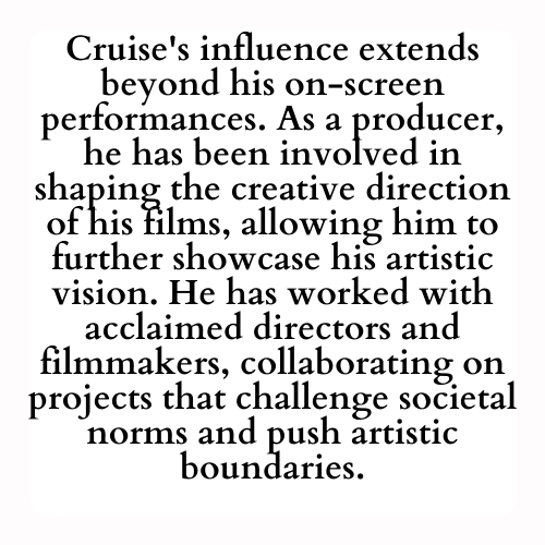 Cruise's influence extends beyond his on-screen performances. As a producer, he has been involved in shaping the creative direction of his films, allowing him to further showcase his artistic vision. He has worked with acclaimed directors and filmmakers, collaborating on projects that challenge societal norms and push artistic boundaries.
