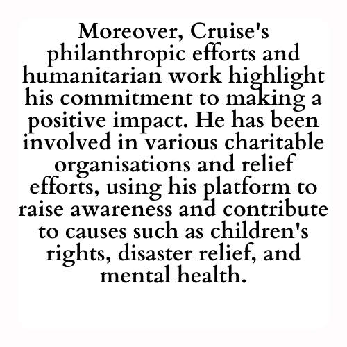 Moreover, Cruise's philanthropic efforts and humanitarian work highlight his commitment to making a positive impact. He has been involved in various charitable organisations and relief efforts, using his platform to raise awareness and contribute to causes such as children's rights, disaster relief, and mental health.